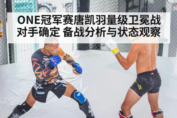 ONE冠军赛唐凯羽量级卫冕战对手确定 备战分析与状态观察