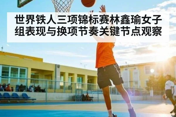 世界铁人三项锦标赛林鑫瑜女子组表现与换项节奏关键节点观察