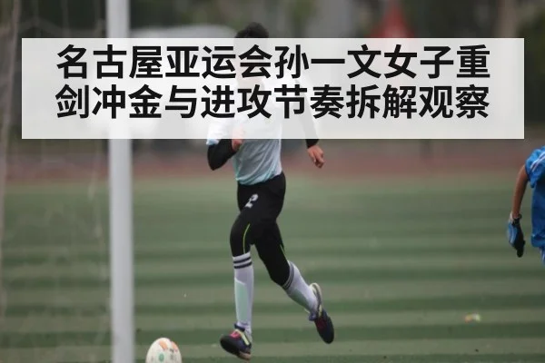 名古屋亚运会孙一文女子重剑冲金与进攻节奏拆解观察