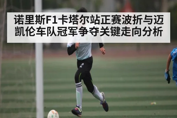 诺里斯F1卡塔尔站正赛波折与迈凯伦车队冠军争夺关键走向分析